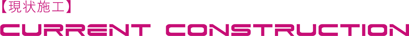 【現状施工】CURRENT CONSTRUCTION